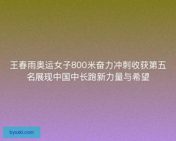 王春雨奥运女子800米奋力冲刺收获第五名展现中国中长跑新力量与希望