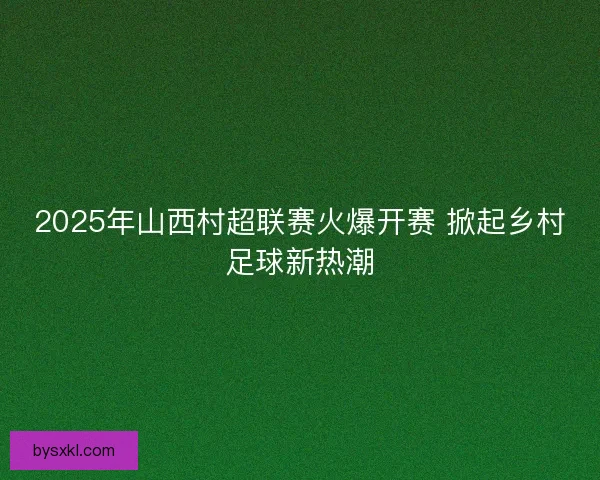 2025年山西村超联赛火爆开赛 掀起乡村足球新热潮