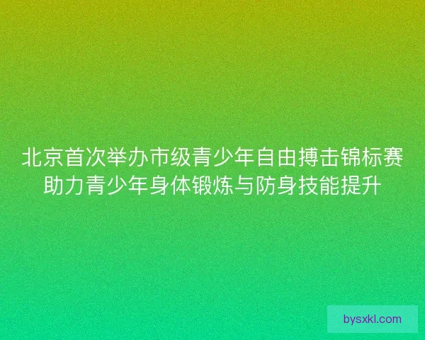 北京首次举办市级青少年自由搏击锦标赛助力青少年身体锻炼与防身技能提升