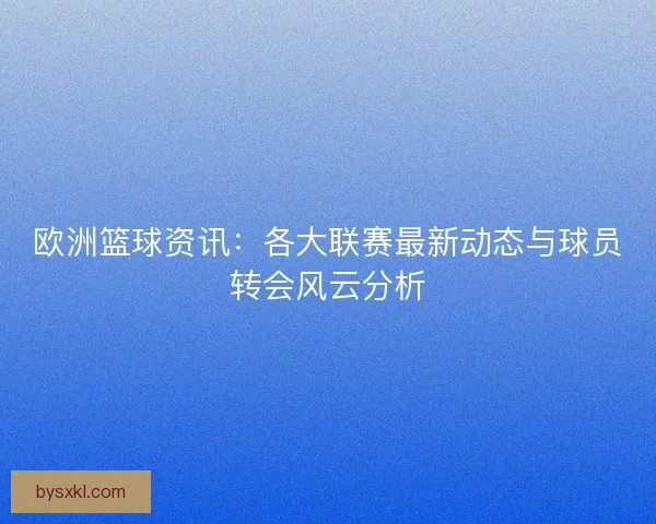 欧洲篮球资讯：各大联赛最新动态与球员转会风云分析