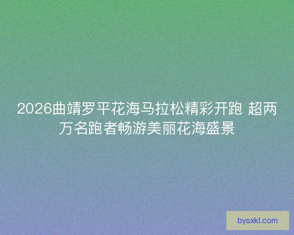 2026曲靖罗平花海马拉松精彩开跑 超两万名跑者畅游美丽花海盛景