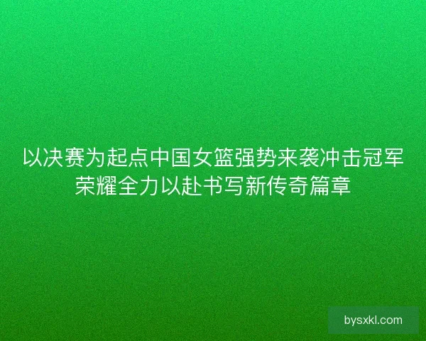 以决赛为起点中国女篮强势来袭冲击冠军荣耀全力以赴书写新传奇篇章