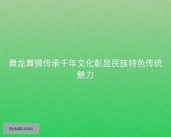舞龙舞狮传承千年文化彰显民族特色传统魅力
