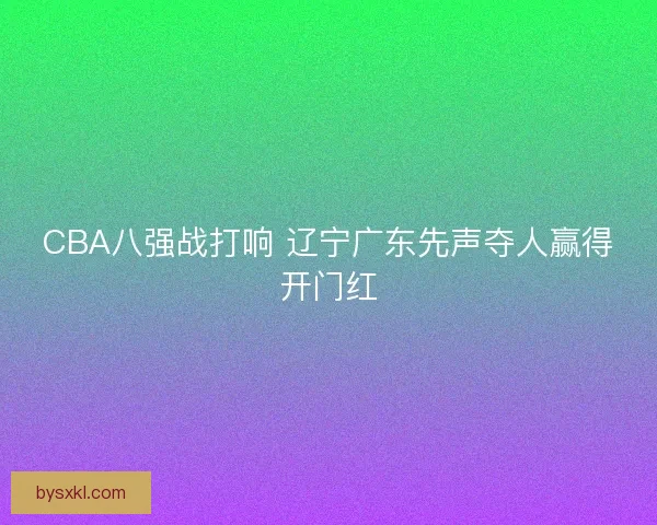 CBA八强战打响 辽宁广东先声夺人赢得开门红